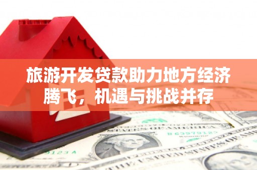 端州旅游开发贷款助力地方经济腾飞，机遇与挑战并存
