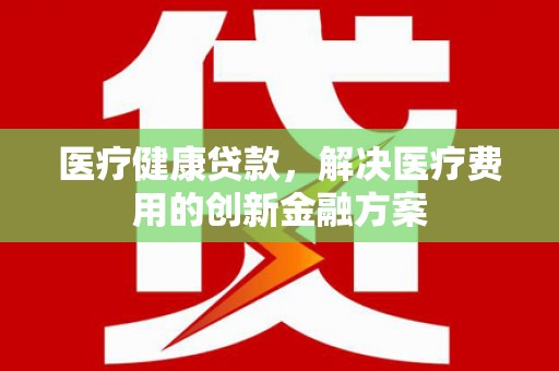 端州医疗健康贷款，解决医疗费用的创新金融方案