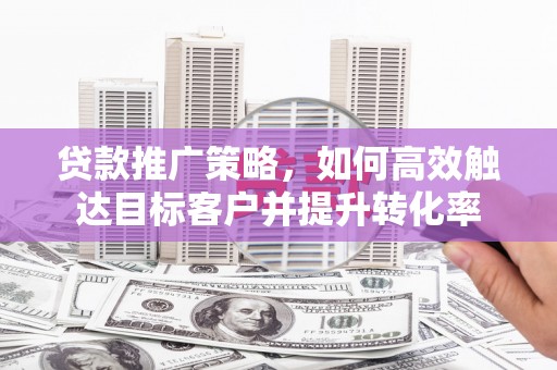端州贷款推广策略，如何高效触达目标客户并提升转化率