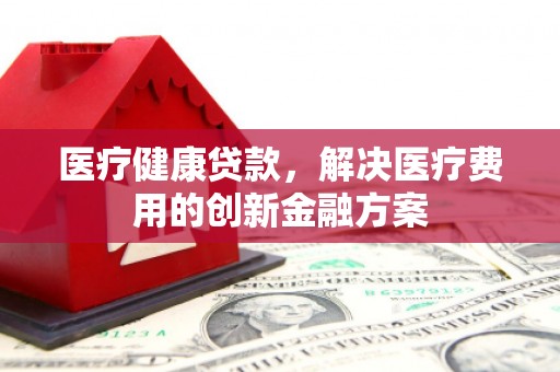 端州医疗健康贷款，解决医疗费用的创新金融方案