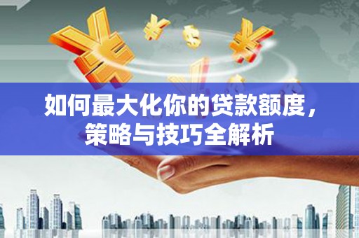 端州如何最大化你的贷款额度，策略与技巧全解析