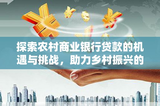 端州探索农村商业银行贷款的机遇与挑战，助力乡村振兴的金融引擎