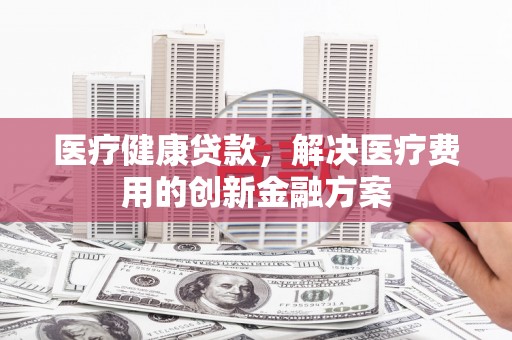 端州医疗健康贷款，解决医疗费用的创新金融方案