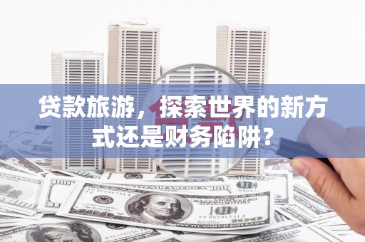 端州贷款旅游，探索世界的新方式还是财务陷阱？